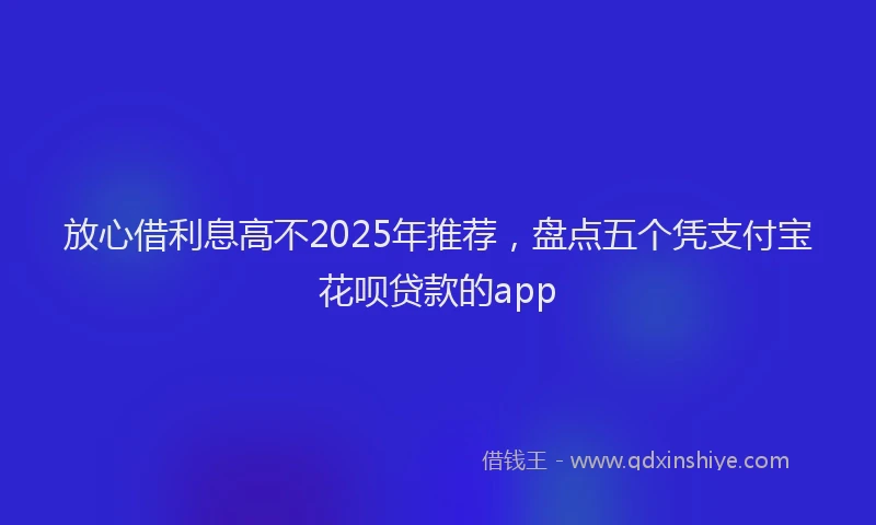 放心借利息高不2025年推荐，盘点五个凭支付宝花呗贷款的app