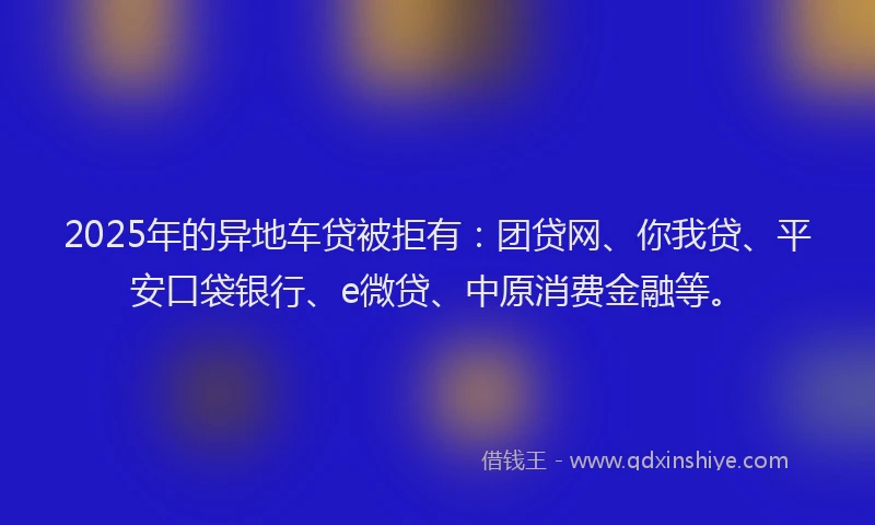 2025年的异地车贷被拒有：团贷网、你我贷、平安口袋银行、e微贷、中原消费金融等。