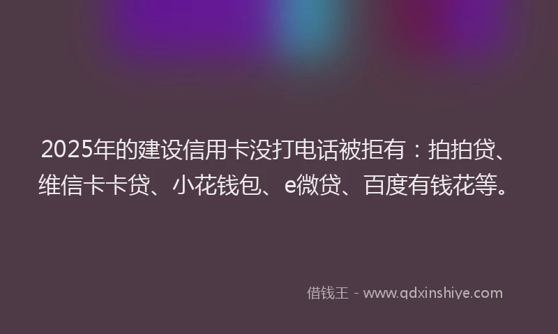 2025年的建设信用卡没打电话被拒有：拍拍贷、维信卡卡贷、小花钱包、e微贷、百度有钱花等。