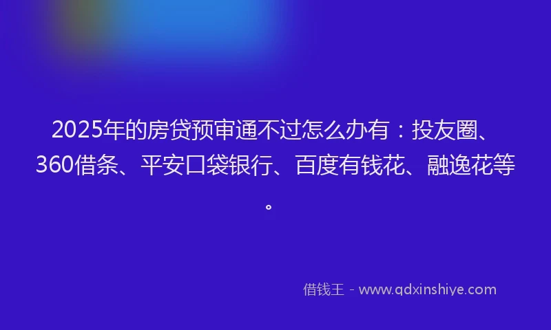 2025年的房贷预审通不过怎么办有：投友圈、360借条、平安口袋银行、百度有钱花、融逸花等。