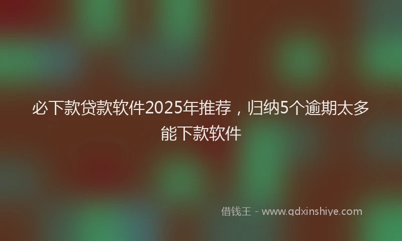 必下款贷款软件2025年推荐，归纳5个逾期太多能下款软件