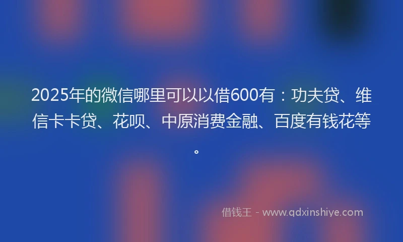 2025年的微信哪里可以以借600有：功夫贷、维信卡卡贷、花呗、中原消费金融、百度有钱花等。