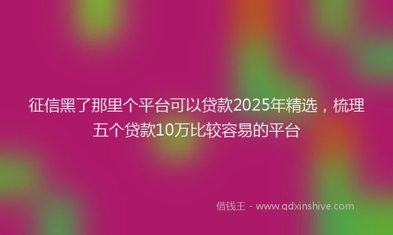 征信黑了那里个平台可以贷款2025年精选，梳理五个贷款10万比较容易的平台