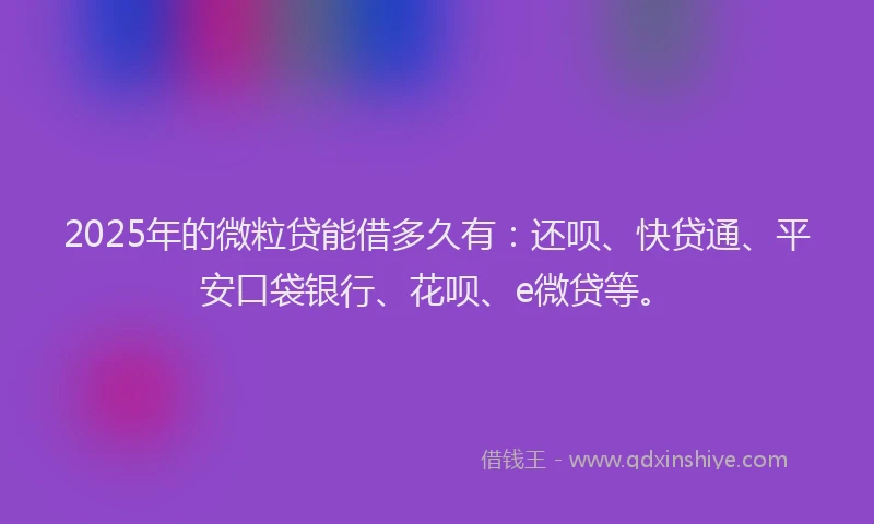 2025年的微粒贷能借多久有：还呗、快贷通、平安口袋银行、花呗、e微贷等。
