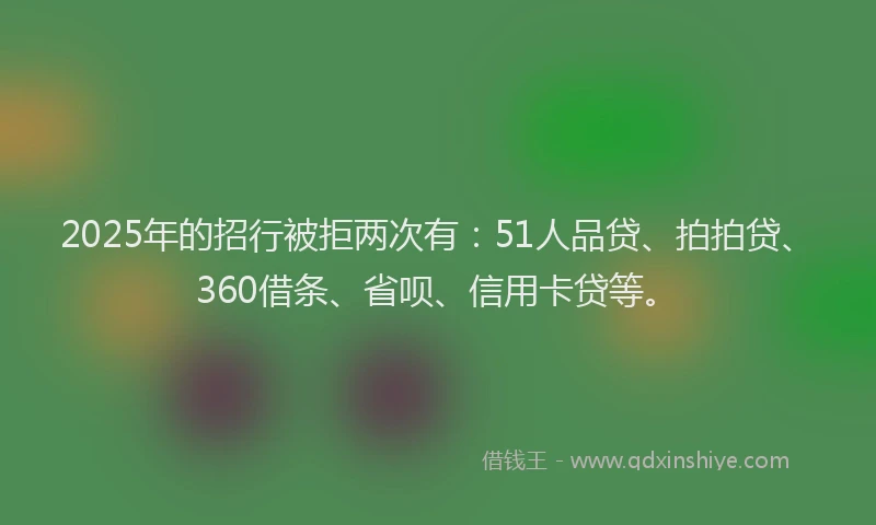 2025年的招行被拒两次有：51人品贷、拍拍贷、360借条、省呗、信用卡贷等。