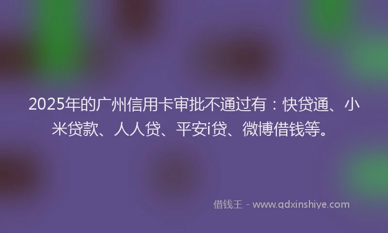 2025年的广州信用卡审批不通过有：快贷通、小米贷款、人人贷、平安i贷、微博借钱等。
