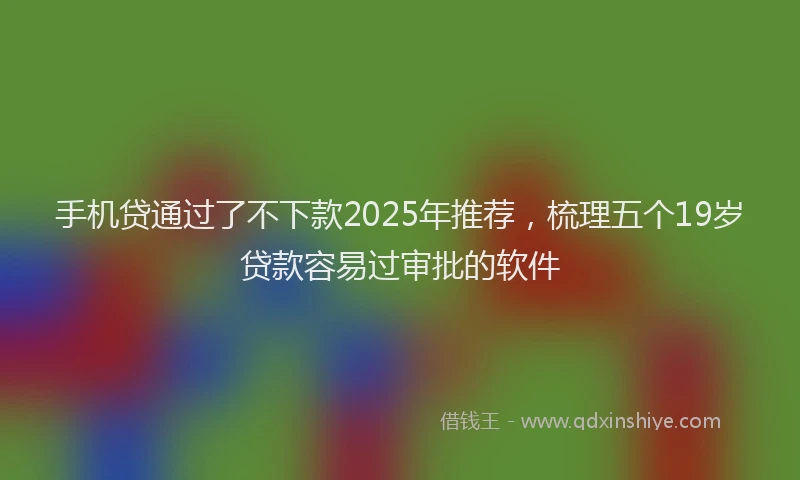 手机贷通过了不下款2025年推荐，梳理五个19岁贷款容易过审批的软件