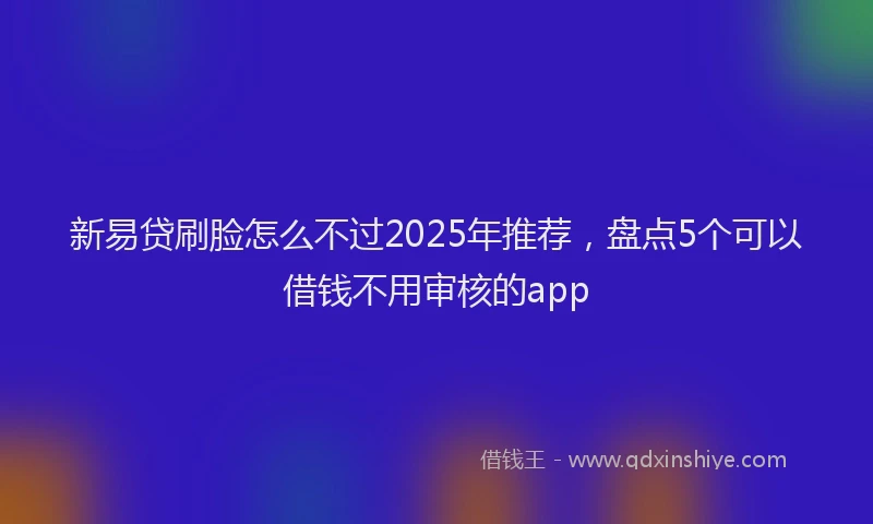 新易贷刷脸怎么不过2025年推荐，盘点5个可以借钱不用审核的app