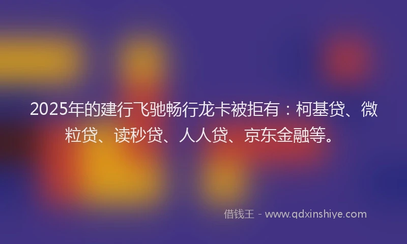 2025年的建行飞驰畅行龙卡被拒有：柯基贷、微粒贷、读秒贷、人人贷、京东金融等。