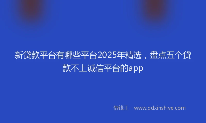 新贷款平台有哪些平台2025年精选，盘点五个贷款不上诚信平台的app