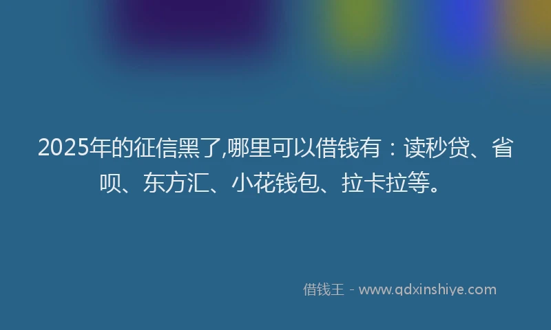 2025年的征信黑了,哪里可以借钱有：读秒贷、省呗、东方汇、小花钱包、拉卡拉等。