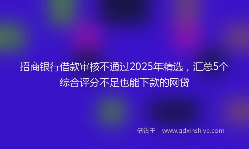 招商银行借款审核不通过2025年精选，汇总5个综合评分不足也能下款的网贷