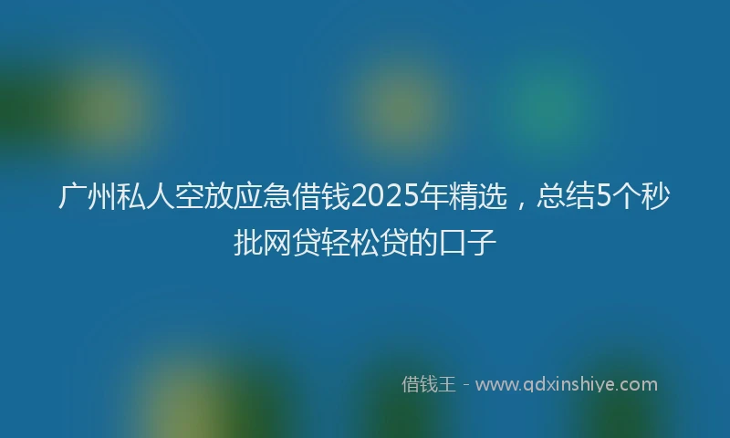 广州私人空放应急借钱2025年精选，总结5个秒批网贷轻松贷的口子