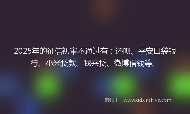 2025年的征信初审不通过有：还呗、平安口袋银行、小米贷款、我来贷、微博借钱等。