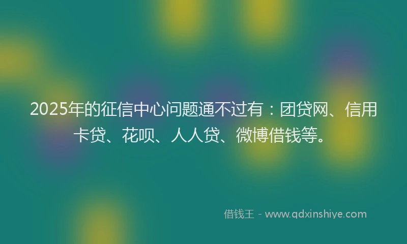 2025年的征信中心问题通不过有：团贷网、信用卡贷、花呗、人人贷、微博借钱等。