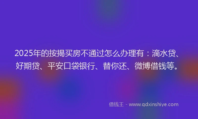 2025年的按揭买房不通过怎么办理有：滴水贷、好期贷、平安口袋银行、替你还、微博借钱等。