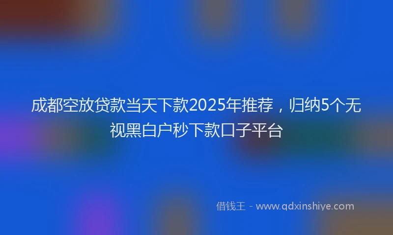 成都空放贷款当天下款2025年推荐，归纳5个无视黑白户秒下款口子平台