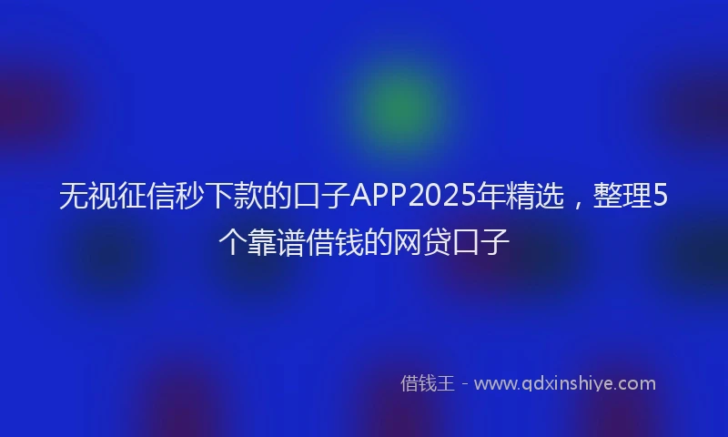 无视征信秒下款的口子APP2025年精选，整理5个靠谱借钱的网贷口子