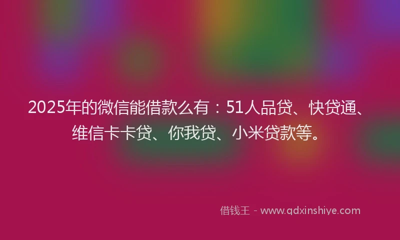 2025年的微信能借款么有：51人品贷、快贷通、维信卡卡贷、你我贷、小米贷款等。