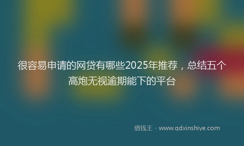 很容易申请的网贷有哪些2025年推荐，总结五个高炮无视逾期能下的平台