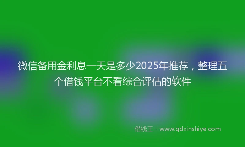 微信备用金利息一天是多少2025年推荐，整理五个借钱平台不看综合评估的软件