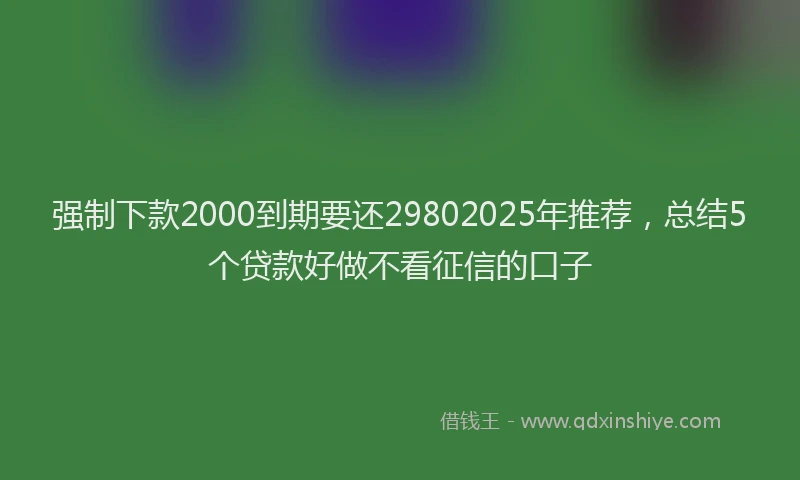 强制下款2000到期要还29802025年推荐，总结5个贷款好做不看征信的口子