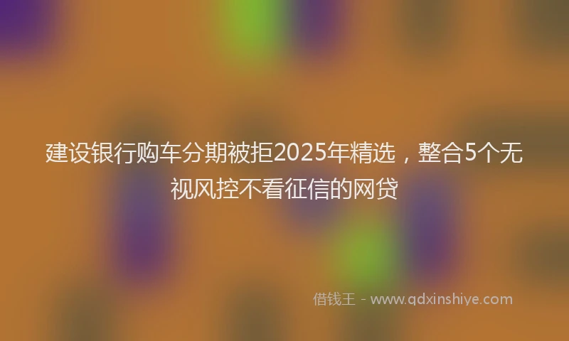 建设银行购车分期被拒2025年精选，整合5个无视风控不看征信的网贷