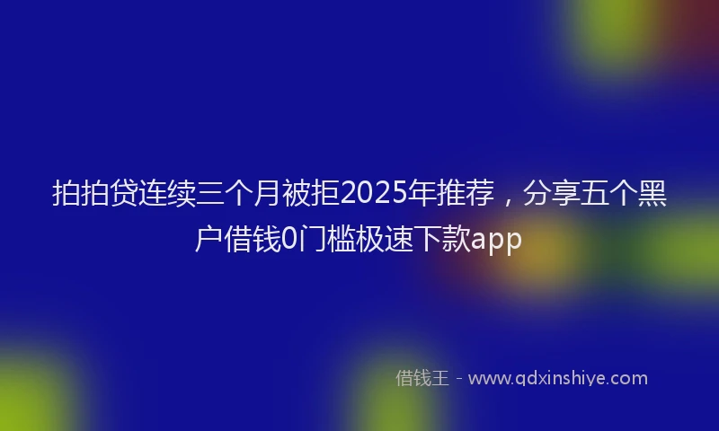 拍拍贷连续三个月被拒2025年推荐，分享五个黑户借钱0门槛极速下款app