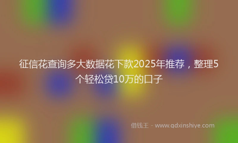 征信花查询多大数据花下款2025年推荐，整理5个轻松贷10万的口子