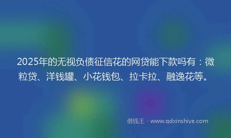 2025年的无视负债征信花的网贷能下款吗有：微粒贷、洋钱罐、小花钱包、拉卡拉、融逸花等。