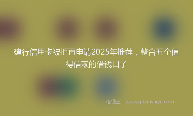 建行信用卡被拒再申请2025年推荐，整合五个值得信赖的借钱口子