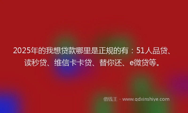2025年的我想贷款哪里是正规的有：51人品贷、读秒贷、维信卡卡贷、替你还、e微贷等。
