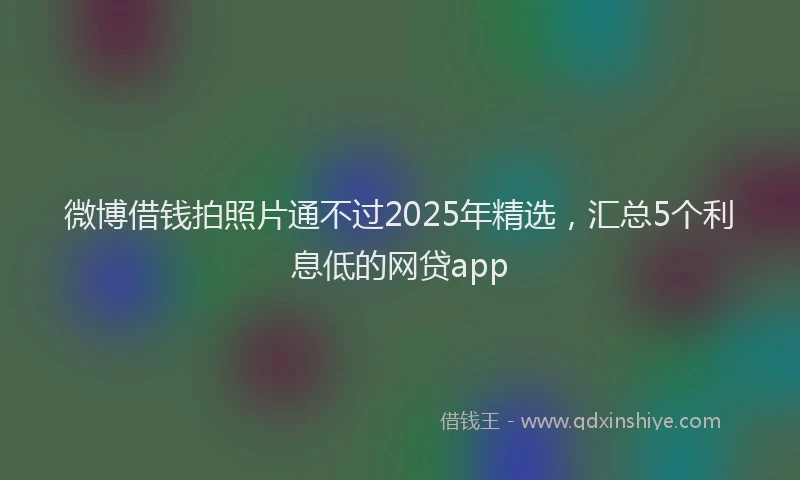 微博借钱拍照片通不过2025年精选，汇总5个利息低的网贷app