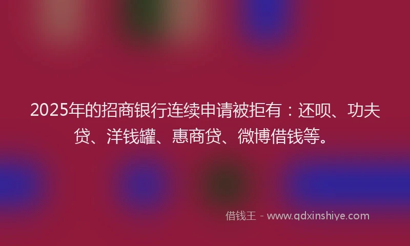 2025年的招商银行连续申请被拒有：还呗、功夫贷、洋钱罐、惠商贷、微博借钱等。