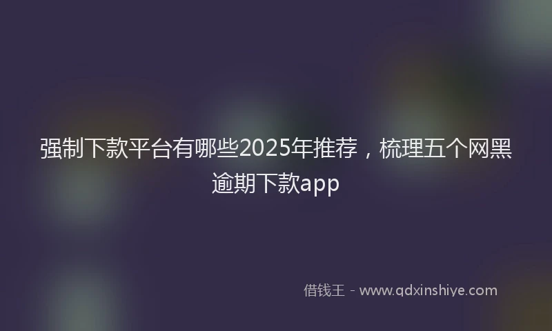 强制下款平台有哪些2025年推荐，梳理五个网黑逾期下款app