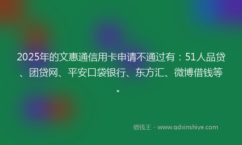 2025年的文惠通信用卡申请不通过有：51人品贷、团贷网、平安口袋银行、东方汇、微博借钱等。