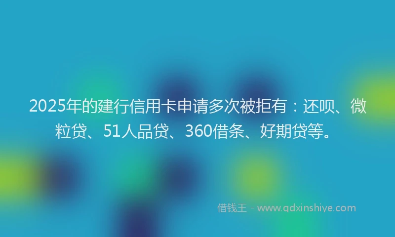 2025年的建行信用卡申请多次被拒有：还呗、微粒贷、51人品贷、360借条、好期贷等。