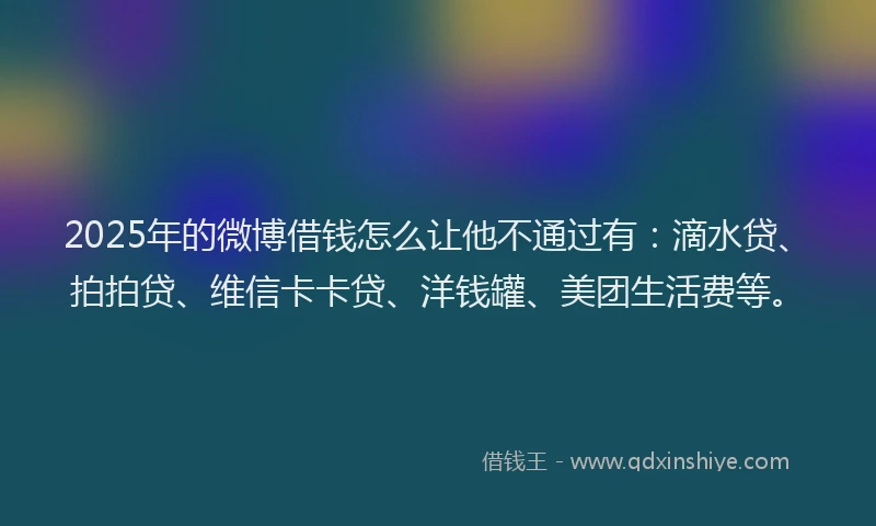 2025年的微博借钱怎么让他不通过有：滴水贷、拍拍贷、维信卡卡贷、洋钱罐、美团生活费等。