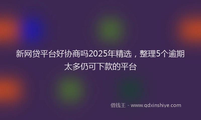新网贷平台好协商吗2025年精选，整理5个逾期太多仍可下款的平台