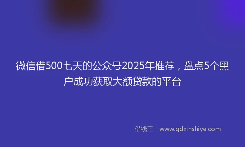 微信借500七天的公众号2025年推荐，盘点5个黑户成功获取大额贷款的平台