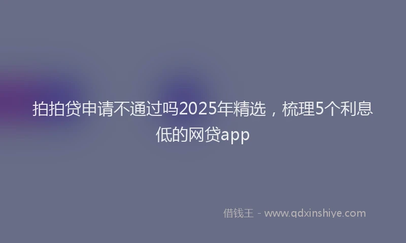 拍拍贷申请不通过吗2025年精选，梳理5个利息低的网贷app