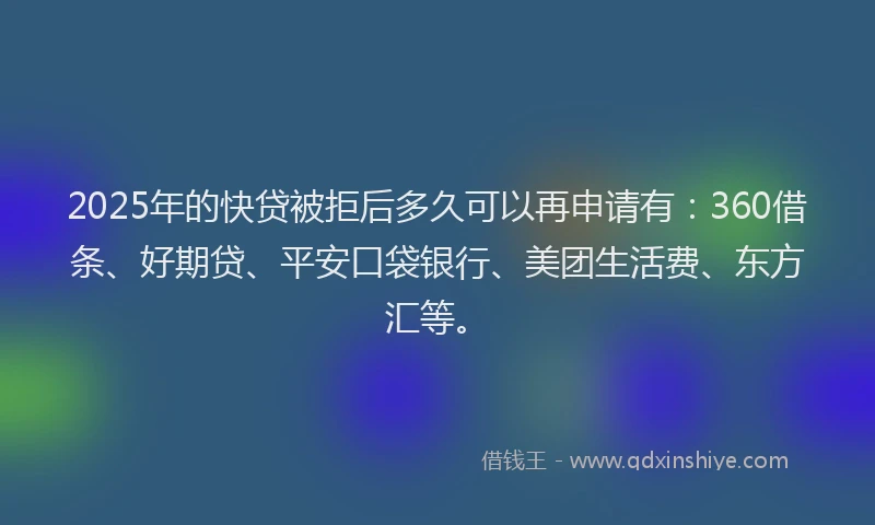 2025年的快贷被拒后多久可以再申请有：360借条、好期贷、平安口袋银行、美团生活费、东方汇等。