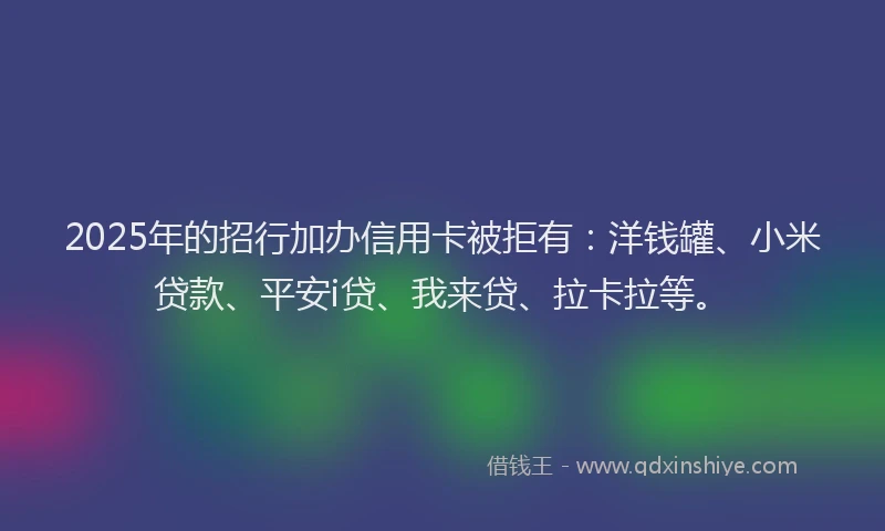 2025年的招行加办信用卡被拒有：洋钱罐、小米贷款、平安i贷、我来贷、拉卡拉等。
