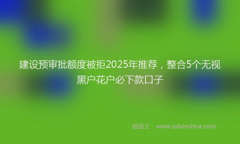建设预审批额度被拒2025年推荐，整合5个无视黑户花户必下款口子