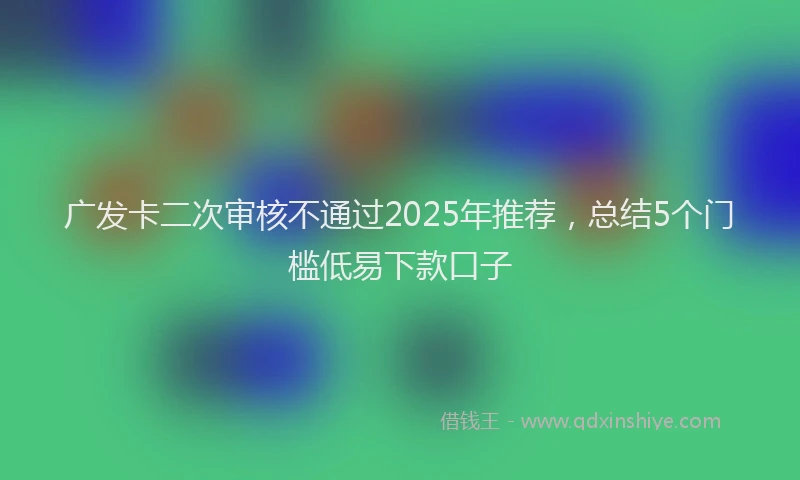 广发卡二次审核不通过2025年推荐，总结5个门槛低易下款口子