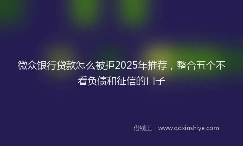 微众银行贷款怎么被拒2025年推荐，整合五个不看负债和征信的口子
