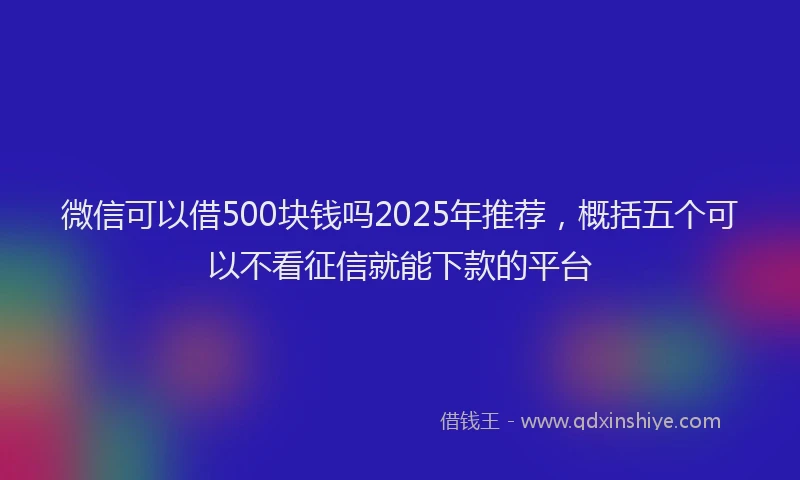 微信可以借500块钱吗2025年推荐，概括五个可以不看征信就能下款的平台