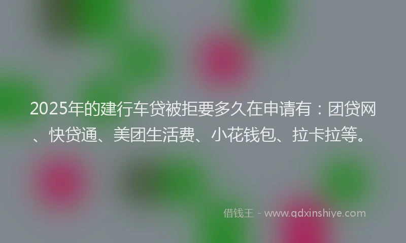 2025年的建行车贷被拒要多久在申请有：团贷网、快贷通、美团生活费、小花钱包、拉卡拉等。