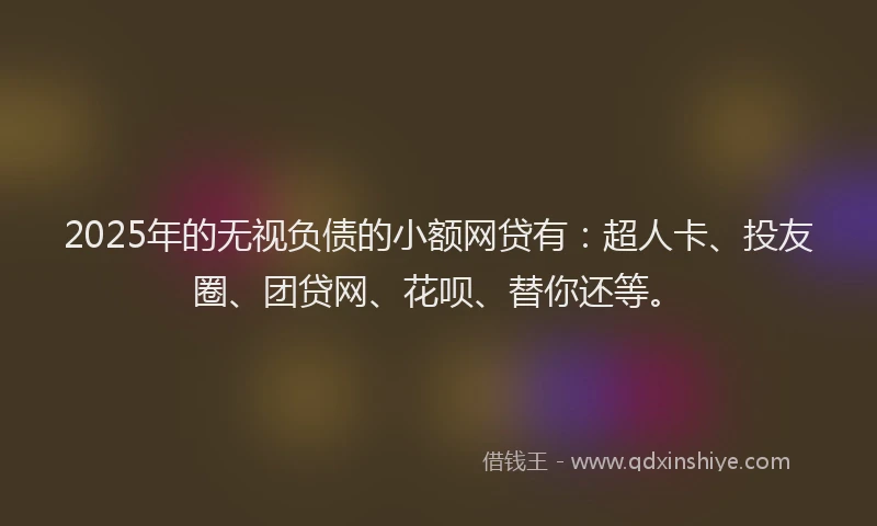 2025年的无视负债的小额网贷有：超人卡、投友圈、团贷网、花呗、替你还等。