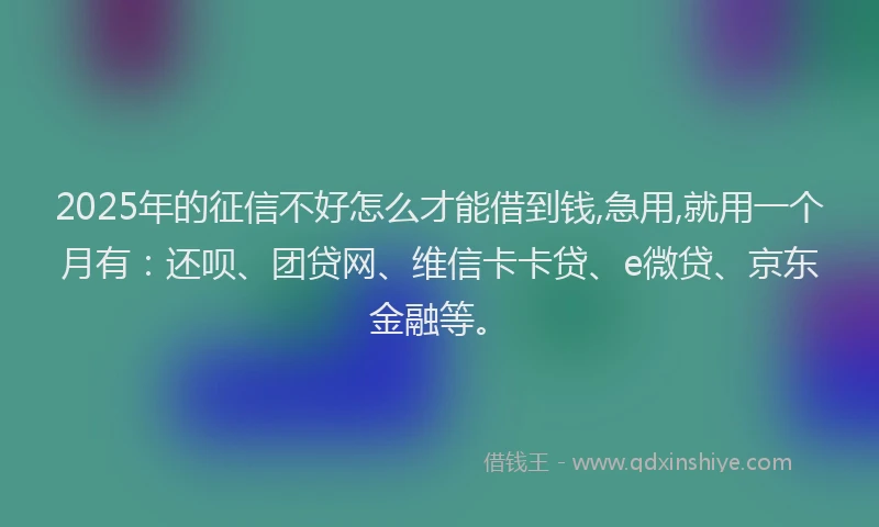 2025年的征信不好怎么才能借到钱,急用,就用一个月有：还呗、团贷网、维信卡卡贷、e微贷、京东金融等。